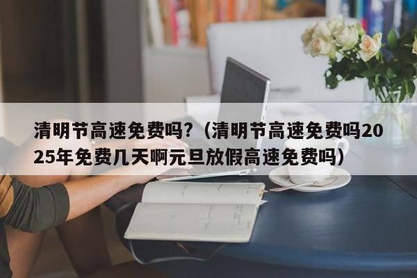 清明节高速免费吗?（清明节高速免费吗2025年免费几天啊元旦放假高速免费吗）