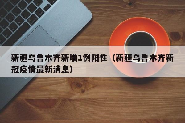 新疆乌鲁木齐新增1例阳性（新疆乌鲁木齐新冠疫情最新消息）