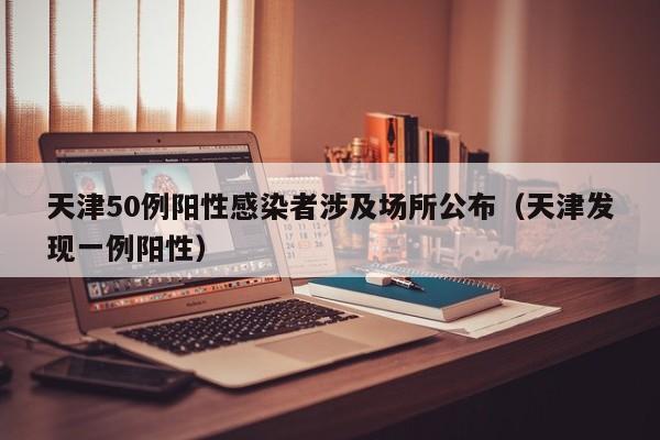 天津50例阳性感染者涉及场所公布（天津发现一例阳性）
