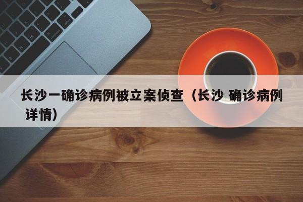 长沙一确诊病例被立案侦查（长沙 确诊病例 详情）