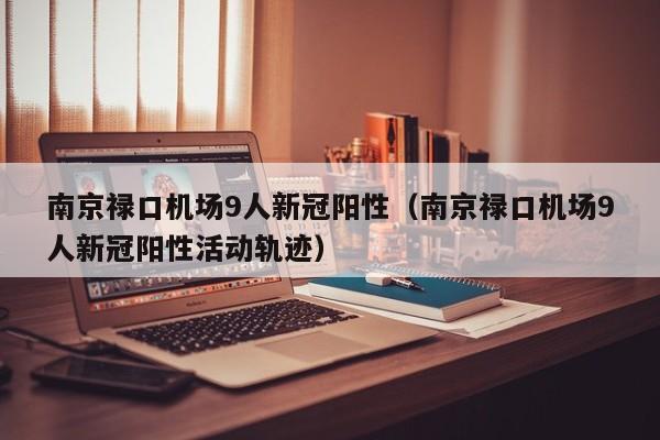 南京禄口机场9人新冠阳性（南京禄口机场9人新冠阳性活动轨迹）