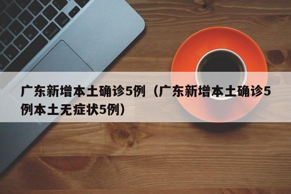 广东新增本土确诊5例（广东新增本土确诊5例本土无症状5例）