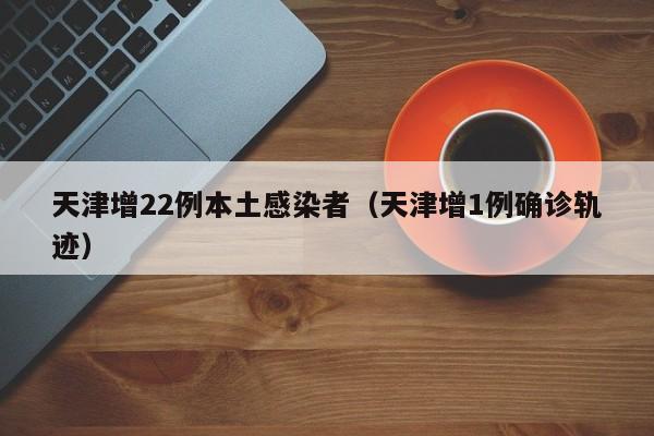 天津增22例本土感染者（天津增1例确诊轨迹）