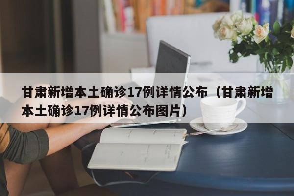 甘肃新增本土确诊17例详情公布（甘肃新增本土确诊17例详情公布图片）