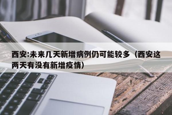 西安:未来几天新增病例仍可能较多（西安这两天有没有新增疫情）