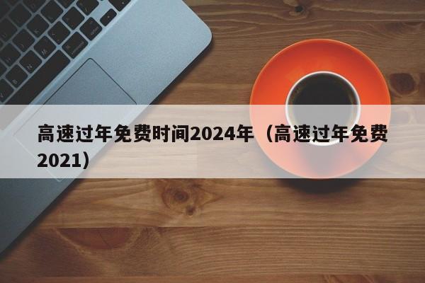高速过年免费时间2024年（高速过年免费2021）