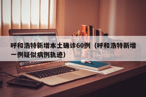 呼和浩特新增本土确诊60例（呼和浩特新增一例疑似病例轨迹）