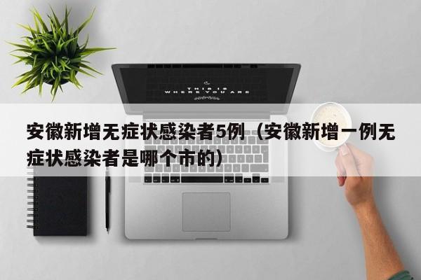 安徽新增无症状感染者5例（安徽新增一例无症状感染者是哪个市的）