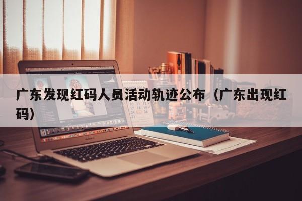 广东发现红码人员活动轨迹公布（广东出现红码）