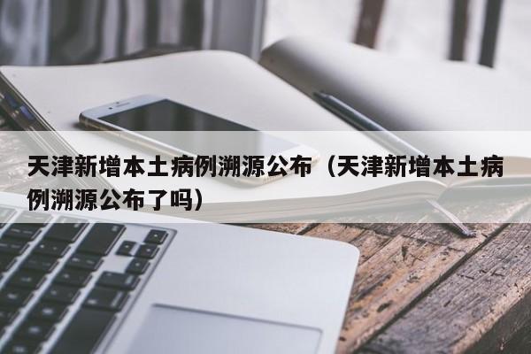 天津新增本土病例溯源公布（天津新增本土病例溯源公布了吗）