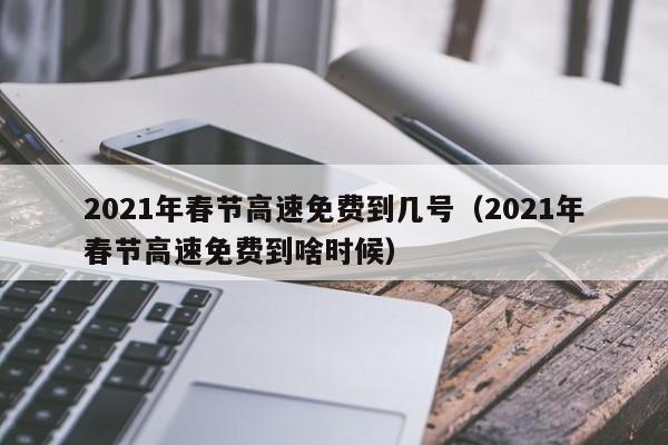 2021年春节高速免费到几号（2021年春节高速免费到啥时候）