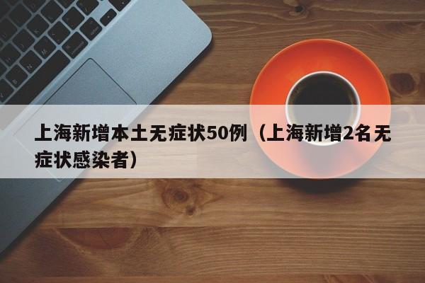 上海新增本土无症状50例（上海新增2名无症状感染者）