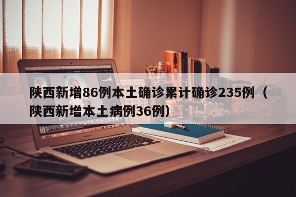 陕西新增86例本土确诊累计确诊235例（陕西新增本土病例36例）