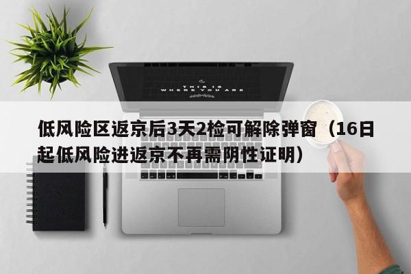 低风险区返京后3天2检可解除弹窗（16日起低风险进返京不再需阴性证明）