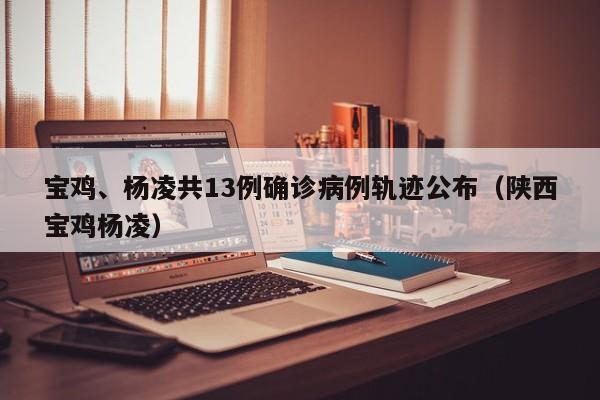 宝鸡、杨凌共13例确诊病例轨迹公布（陕西宝鸡杨凌）