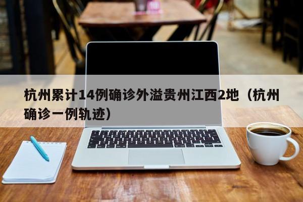 杭州累计14例确诊外溢贵州江西2地（杭州确诊一例轨迹）