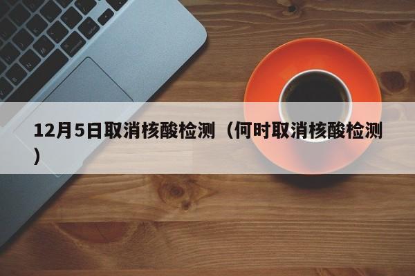 12月5日取消核酸检测（何时取消核酸检测）