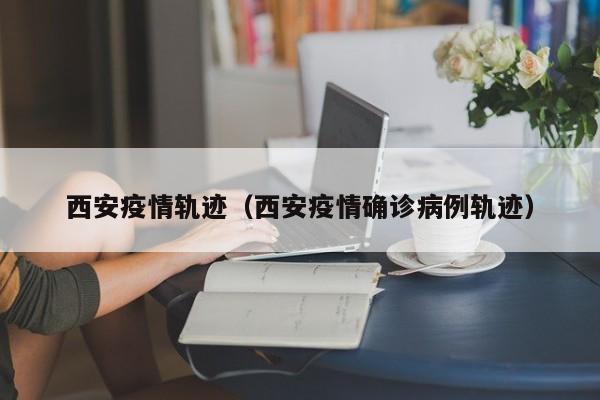 西安疫情轨迹（西安疫情确诊病例轨迹）
