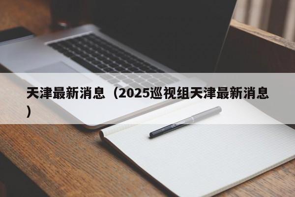 天津最新消息（2025巡视组天津最新消息）