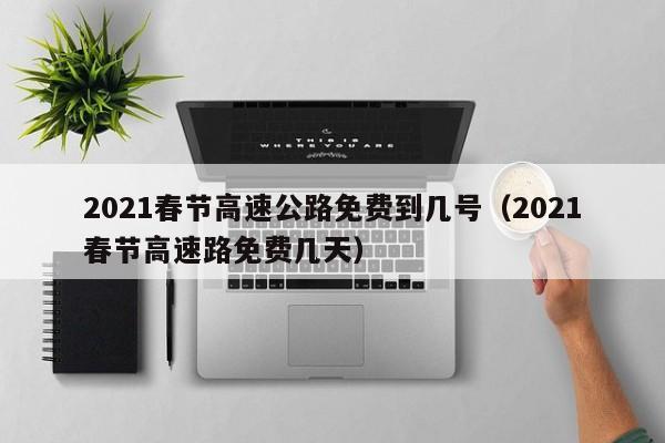 2021春节高速公路免费到几号（2021春节高速路免费几天）