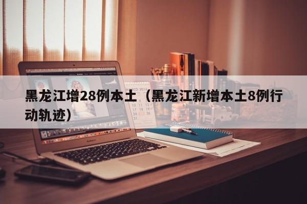 黑龙江增28例本土（黑龙江新增本土8例行动轨迹）