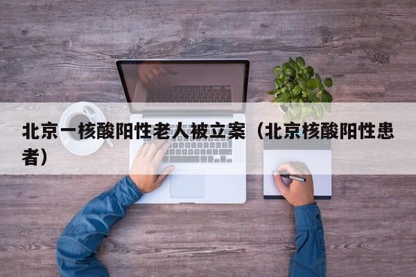 北京一核酸阳性老人被立案（北京核酸阳性患者）