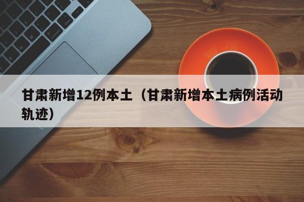 甘肃新增12例本土（甘肃新增本土病例活动轨迹）