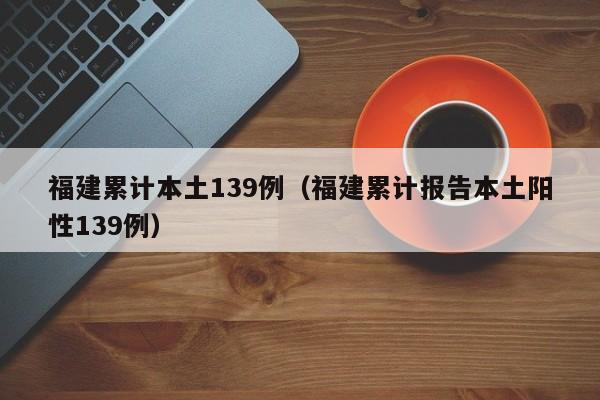 福建累计本土139例（福建累计报告本土阳性139例）