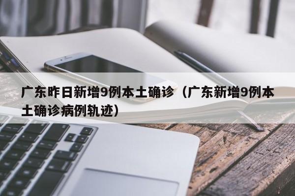 广东昨日新增9例本土确诊（广东新增9例本土确诊病例轨迹）