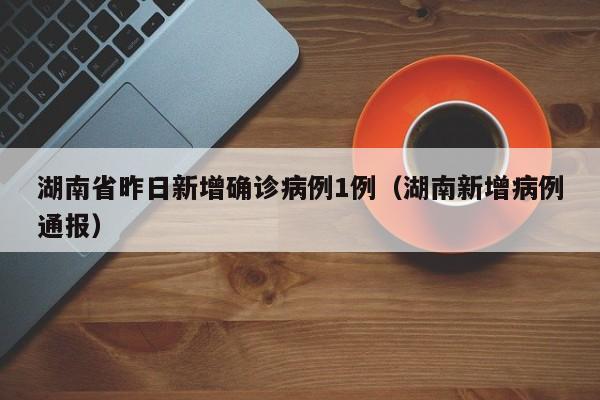 湖南省昨日新增确诊病例1例（湖南新增病例通报）