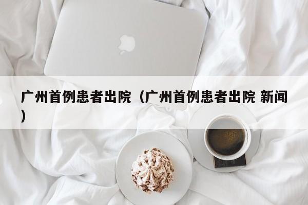 广州首例患者出院（广州首例患者出院 新闻）