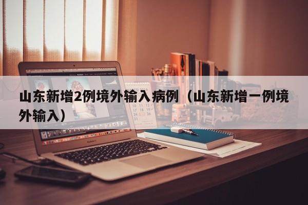 山东新增2例境外输入病例（山东新增一例境外输入）
