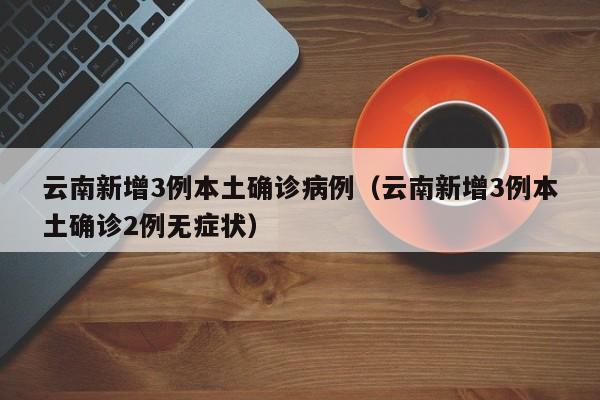 云南新增3例本土确诊病例（云南新增3例本土确诊2例无症状）