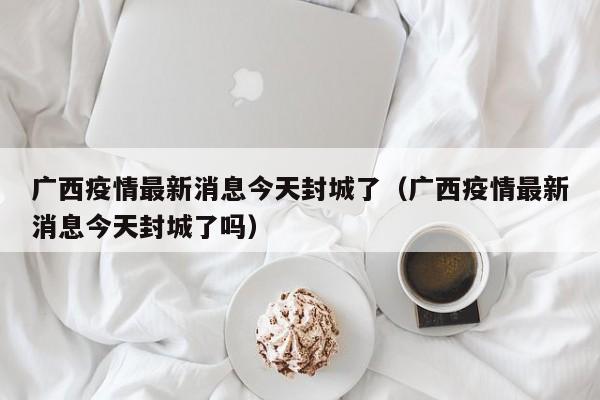 广西疫情最新消息今天封城了（广西疫情最新消息今天封城了吗）