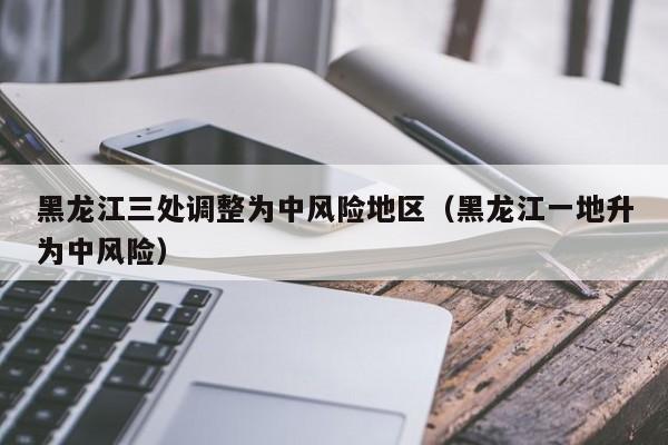 黑龙江三处调整为中风险地区（黑龙江一地升为中风险）
