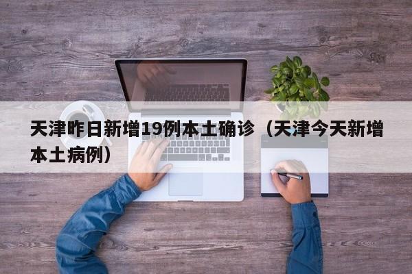 天津昨日新增19例本土确诊（天津今天新增本土病例）