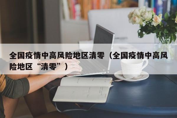 全国疫情中高风险地区清零（全国疫情中高风险地区“清零”）
