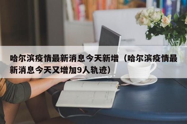 哈尔滨疫情最新消息今天新增（哈尔滨疫情最新消息今天又增加9人轨迹）