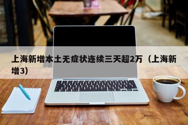 上海新增本土无症状连续三天超2万（上海新增3）