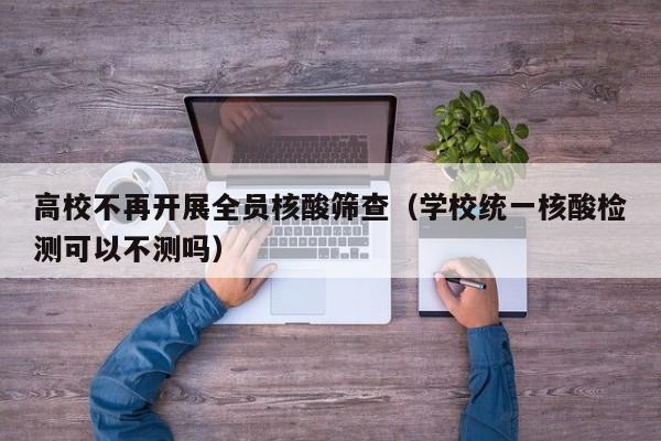 高校不再开展全员核酸筛查（学校统一核酸检测可以不测吗）