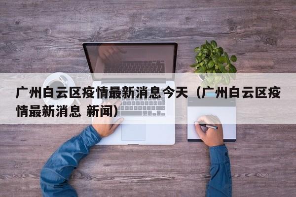 广州白云区疫情最新消息今天（广州白云区疫情最新消息 新闻）