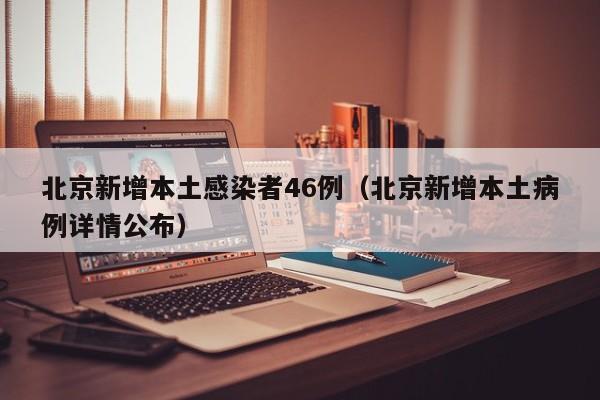 北京新增本土感染者46例（北京新增本土病例详情公布）