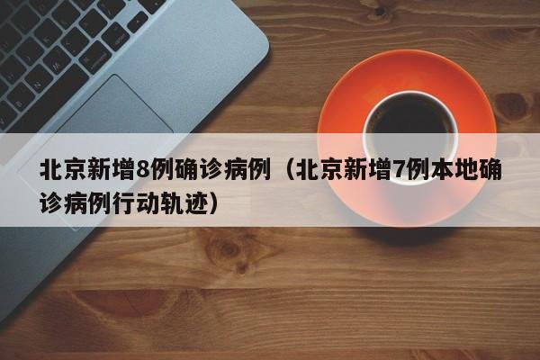 北京新增8例确诊病例（北京新增7例本地确诊病例行动轨迹）