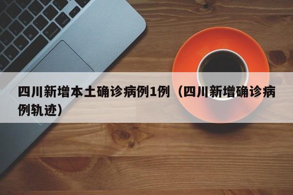 四川新增本土确诊病例1例（四川新增确诊病例轨迹）
