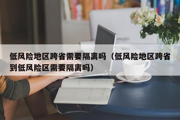 低风险地区跨省需要隔离吗（低风险地区跨省到低风险区需要隔离吗）