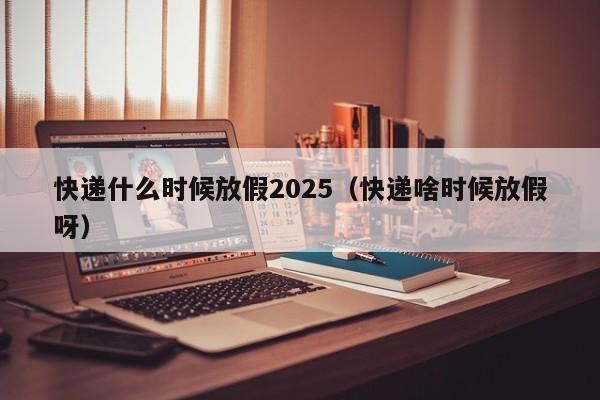 快递什么时候放假2025（快递啥时候放假呀）