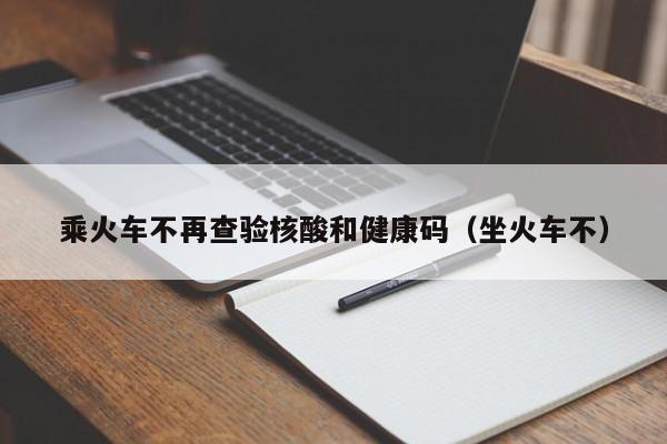 乘火车不再查验核酸和健康码（坐火车不）