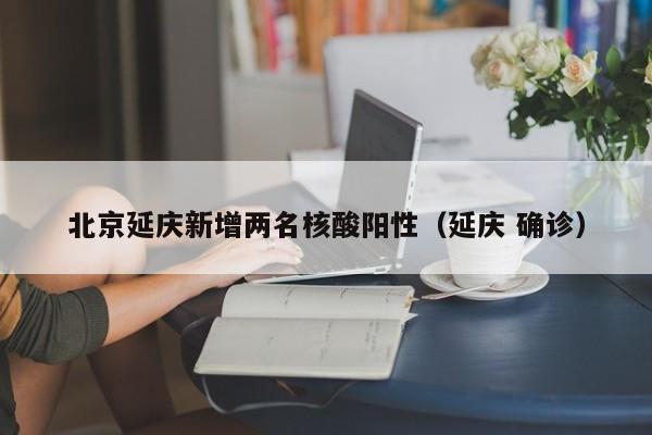 北京延庆新增两名核酸阳性（延庆 确诊）