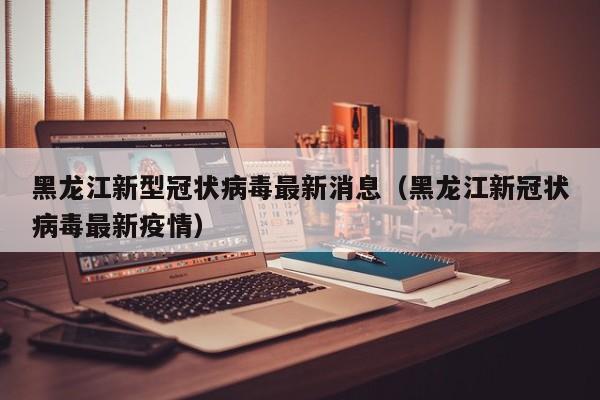 黑龙江新型冠状病毒最新消息（黑龙江新冠状病毒最新疫情）