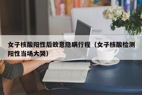 女子核酸阳性后故意隐瞒行程（女子核酸检测阳性当场大哭）